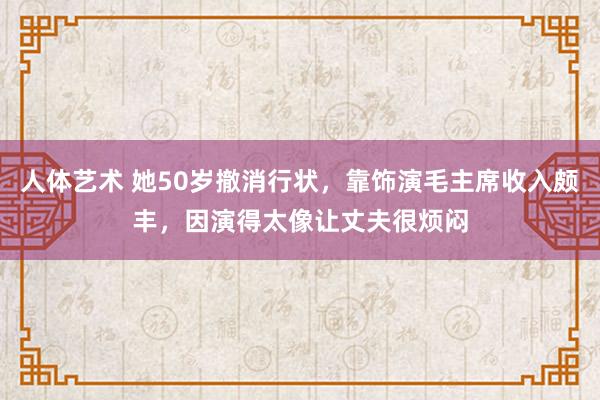 人体艺术 她50岁撤消行状，靠饰演毛主席收入颇丰，因演得太像让丈夫很烦闷