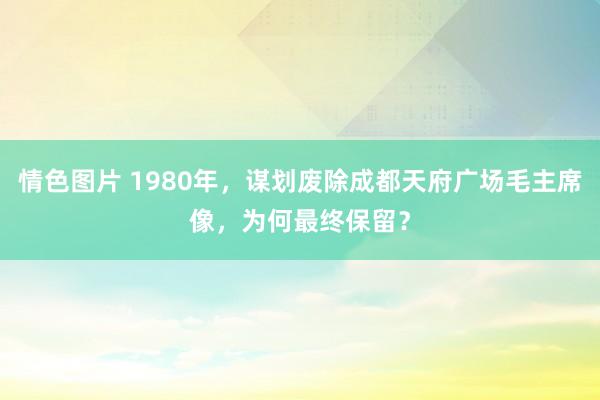 情色图片 1980年，谋划废除成都天府广场毛主席像，为何最终保留？