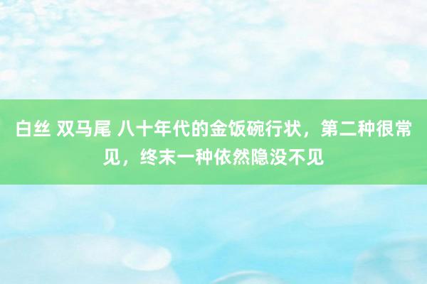 白丝 双马尾 八十年代的金饭碗行状，第二种很常见，终末一种依然隐没不见