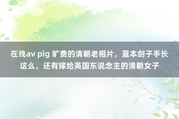 在线av pig 旷费的清朝老相片，蓝本刽子手长这么，还有嫁给英国东说念主的清朝女子