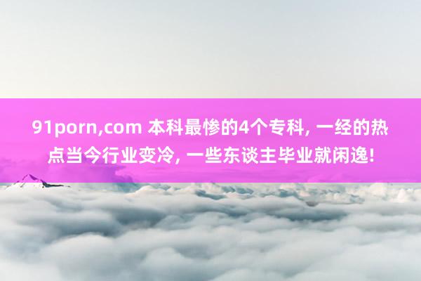 91porn，com 本科最惨的4个专科， 一经的热点当今行业变冷， 一些东谈主毕业就闲逸!