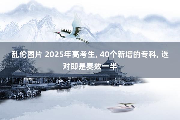 乱伦图片 2025年高考生， 40个新增的专科， 选对即是奏效一半