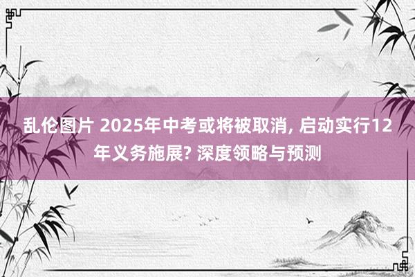 乱伦图片 2025年中考或将被取消， 启动实行12年义务施展? 深度领略与预测