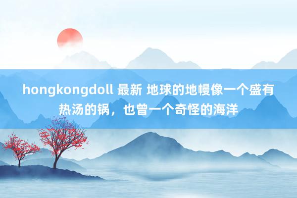 hongkongdoll 最新 地球的地幔像一个盛有热汤的锅，也曾一个奇怪的海洋