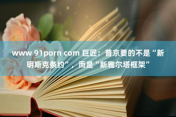 www 91porn com 巨匠：普京要的不是“新明斯克条约”，而是“新雅尔塔框架”