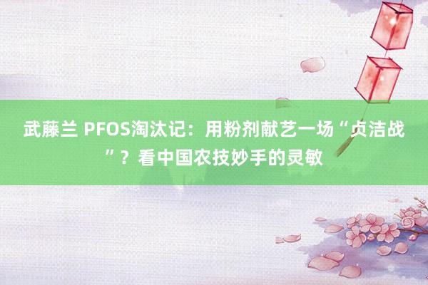 武藤兰 PFOS淘汰记：用粉剂献艺一场“贞洁战”？看中国农技妙手的灵敏