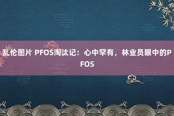 乱伦图片 PFOS淘汰记：心中罕有，林业员眼中的PFOS