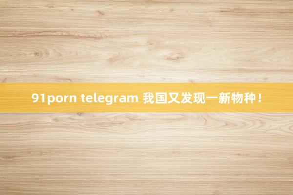 91porn telegram 我国又发现一新物种！