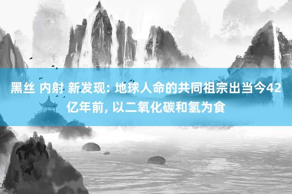 黑丝 内射 新发现: 地球人命的共同祖宗出当今42亿年前， 以二氧化碳和氢为食