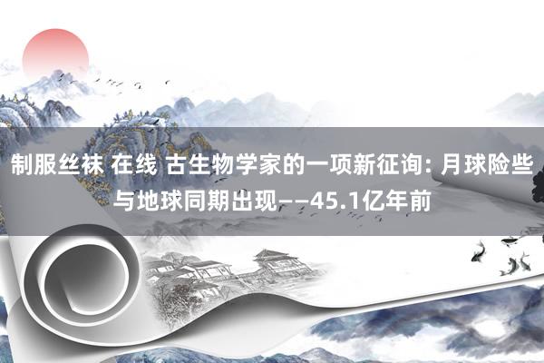 制服丝袜 在线 古生物学家的一项新征询: 月球险些与地球同期出现——45.1亿年前