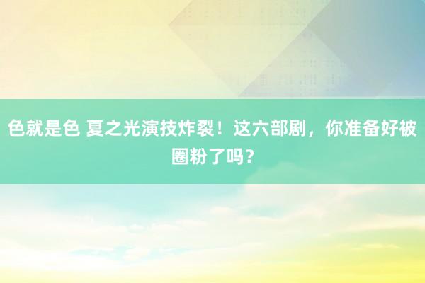 色就是色 夏之光演技炸裂！这六部剧，你准备好被圈粉了吗？