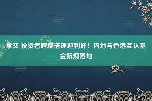 拳交 投资者跨境搭理迎利好！内地与香港互认基金新规落地