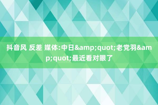 抖音风 反差 媒体:中日&quot;老党羽&quot;最近看对眼了