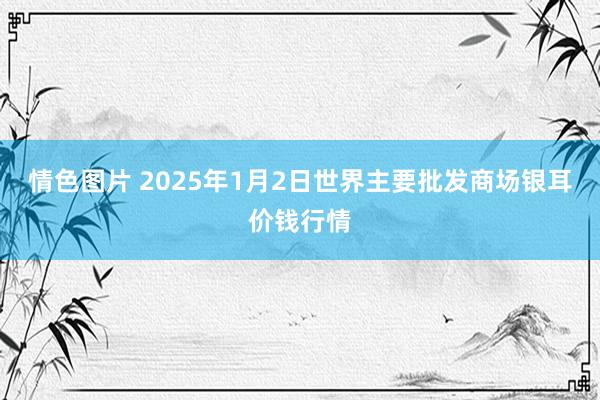 情色图片 2025年1月2日世界主要批发商场银耳价钱行情