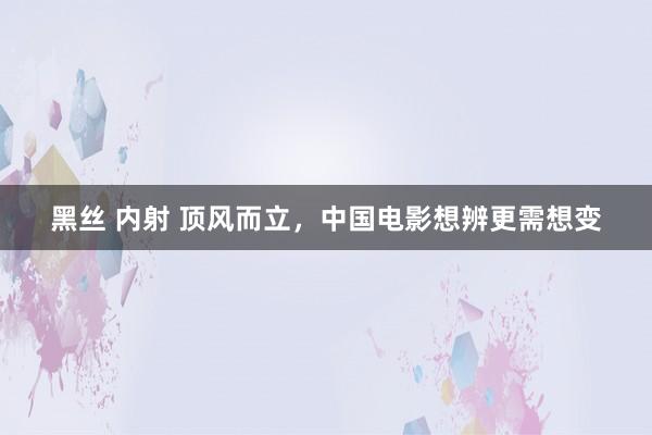 黑丝 内射 顶风而立，中国电影想辨更需想变