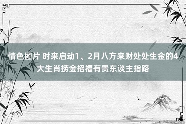 情色图片 时来启动1、2月八方来财处处生金的4大生肖捞金招福有贵东谈主指路