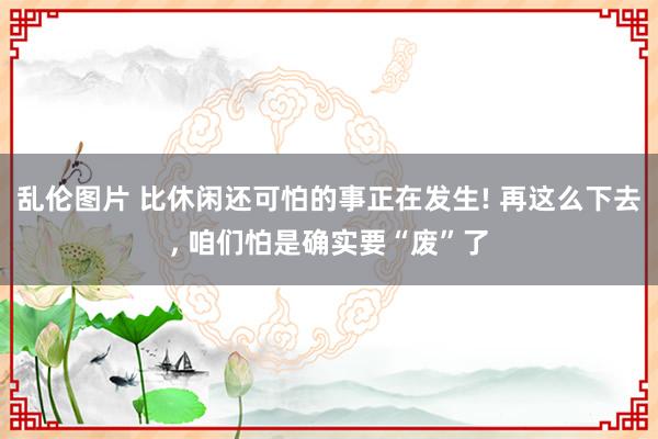 乱伦图片 比休闲还可怕的事正在发生! 再这么下去， 咱们怕是确实要“废”了