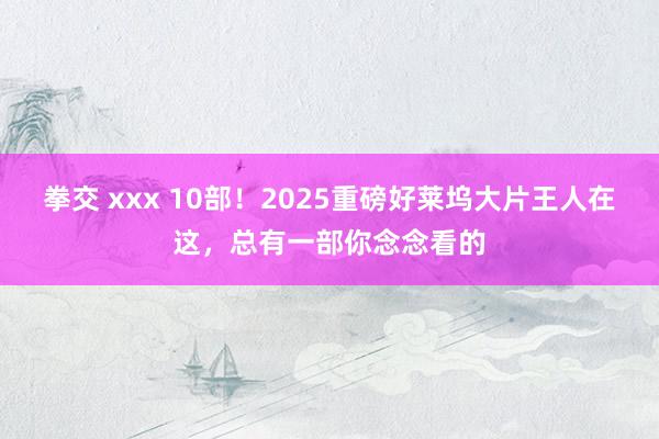 拳交 xxx 10部！2025重磅好莱坞大片王人在这，总有一部你念念看的