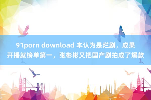 91porn download 本认为是烂剧，成果开播就榜单第一，张彬彬又把国产剧拍成了爆款