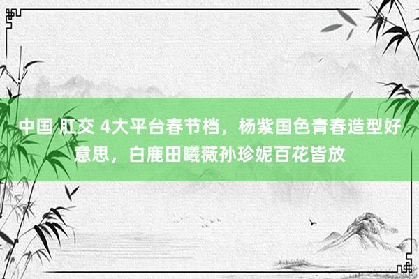 中国 肛交 4大平台春节档，杨紫国色青春造型好意思，白鹿田曦薇孙珍妮百花皆放