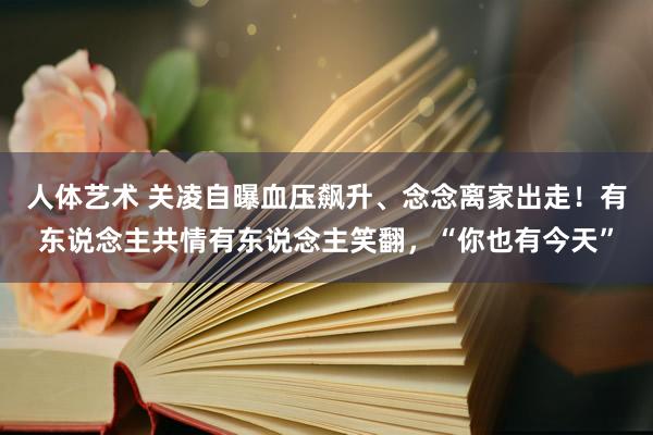 人体艺术 关凌自曝血压飙升、念念离家出走！有东说念主共情有东说念主笑翻，“你也有今天”