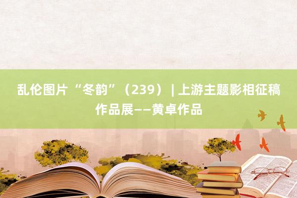 乱伦图片 “冬韵”（239） | 上游主题影相征稿作品展——黄卓作品