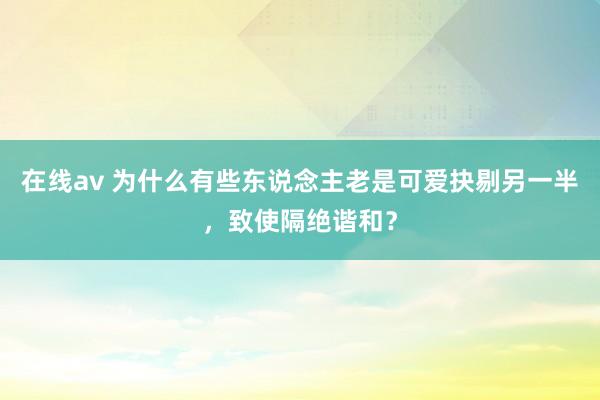 在线av 为什么有些东说念主老是可爱抉剔另一半，致使隔绝谐和？