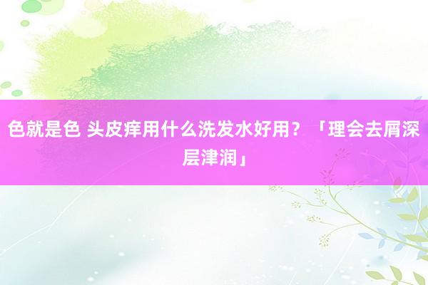 色就是色 头皮痒用什么洗发水好用？「理会去屑深层津润」