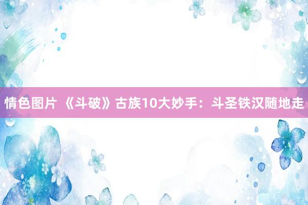 情色图片 《斗破》古族10大妙手：斗圣铁汉随地走