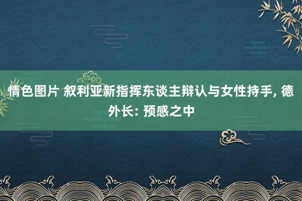 情色图片 叙利亚新指挥东谈主辩认与女性持手， 德外长: 预感之中