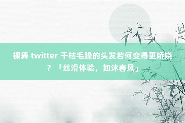 裸舞 twitter 干枯毛躁的头发若何变得更娇娆？「丝滑体验，如沐春风」