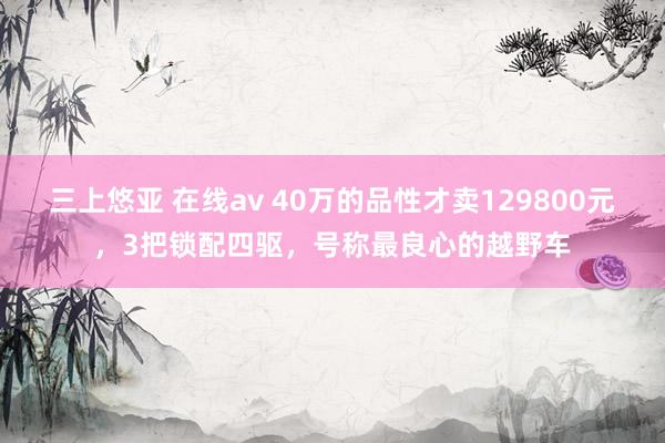 三上悠亚 在线av 40万的品性才卖129800元，3把锁配四驱，号称最良心的越野车