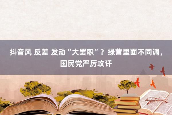 抖音风 反差 发动“大罢职”？绿营里面不同调，国民党严厉攻讦