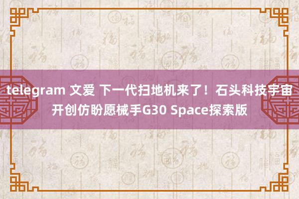 telegram 文爱 下一代扫地机来了！石头科技宇宙开创仿盼愿械手G30 Space探索版