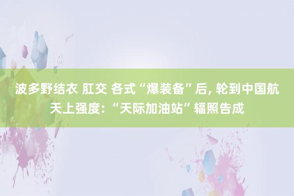 波多野结衣 肛交 各式“爆装备”后， 轮到中国航天上强度: “天际加油站”辐照告成