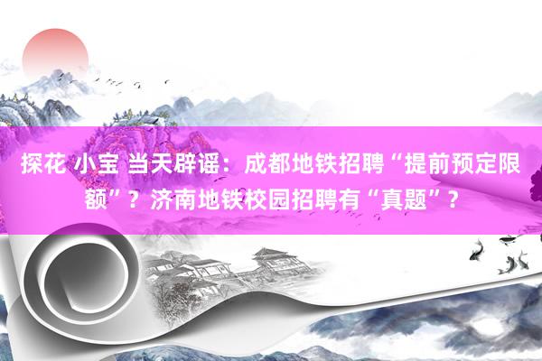 探花 小宝 当天辟谣：成都地铁招聘“提前预定限额”？济南地铁校园招聘有“真题”？