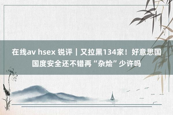 在线av hsex 锐评｜又拉黑134家！好意思国国度安全还不错再“杂烩”少许吗