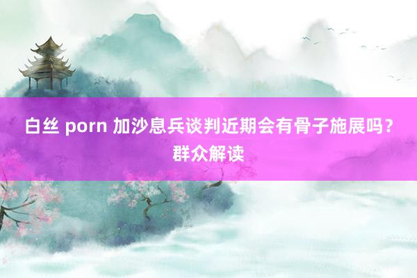 白丝 porn 加沙息兵谈判近期会有骨子施展吗？群众解读