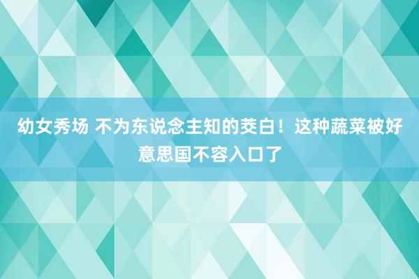 幼女秀场 不为东说念主知的茭白！这种蔬菜被好意思国不容入口了