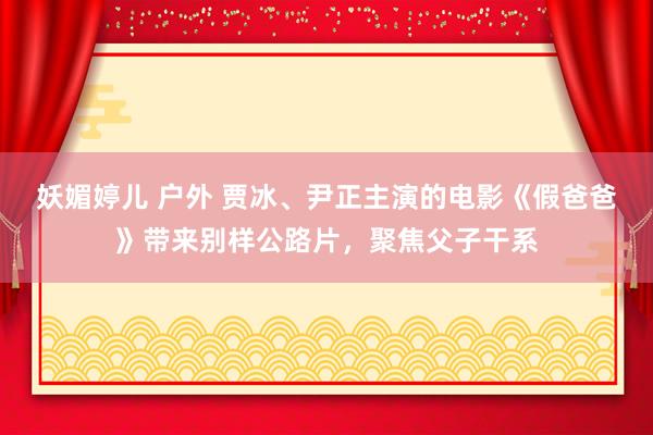 妖媚婷儿 户外 贾冰、尹正主演的电影《假爸爸》带来别样公路片，聚焦父子干系