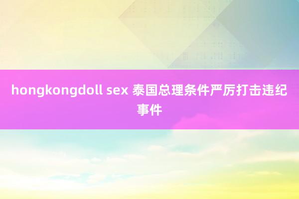 hongkongdoll sex 泰国总理条件严厉打击违纪事件