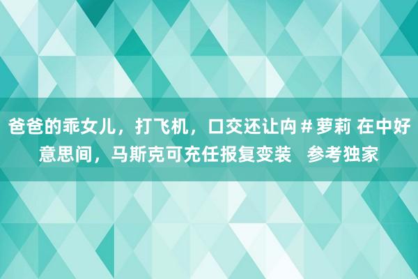 爸爸的乖女儿，打飞机，口交还让禸＃萝莉 在中好意思间，马斯克可充任报复变装   参考独家