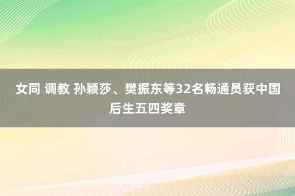 女同 调教 孙颖莎、樊振东等32名畅通员获中国后生五四奖章