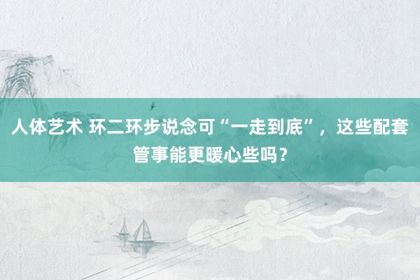 人体艺术 环二环步说念可“一走到底”，这些配套管事能更暖心些吗？