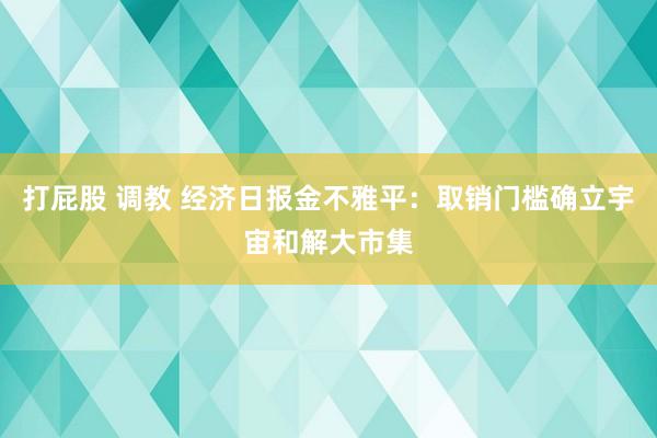 打屁股 调教 经济日报金不雅平：取销门槛确立宇宙和解大市集