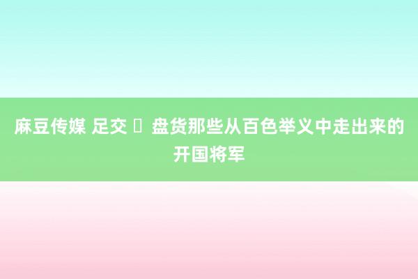 麻豆传媒 足交 ​盘货那些从百色举义中走出来的开国将军