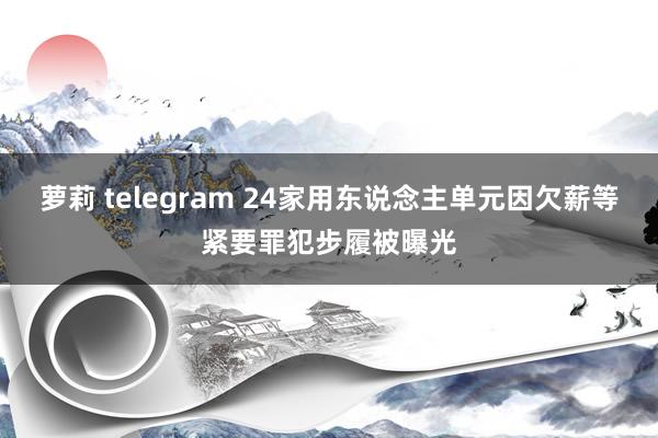 萝莉 telegram 24家用东说念主单元因欠薪等紧要罪犯步履被曝光