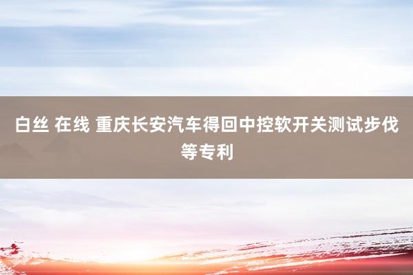 白丝 在线 重庆长安汽车得回中控软开关测试步伐等专利