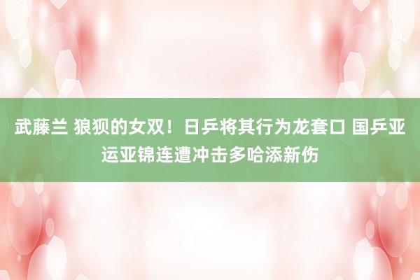 武藤兰 狼狈的女双！日乒将其行为龙套口 国乒亚运亚锦连遭冲击多哈添新伤