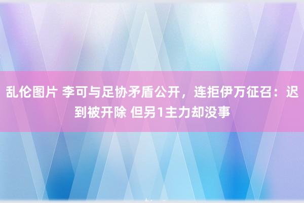 乱伦图片 李可与足协矛盾公开，连拒伊万征召：迟到被开除 但另1主力却没事